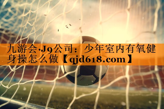 九游会·J9公司:少年室内有氧健身操怎么做