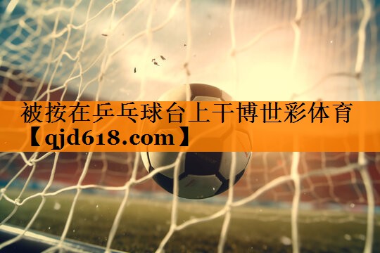 被按在乒乓球台上干博世彩体育