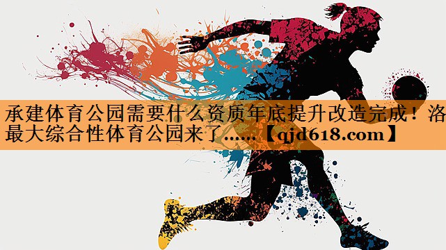 承建体育公园需要什么资质年底提升改造完成!洛阳最大综合性体育公园来了……