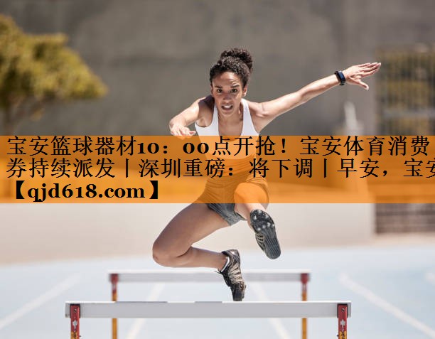 宝安篮球器材10:00点开抢!宝安体育消费券持续派发丨深圳重磅:将下调丨早安,宝安