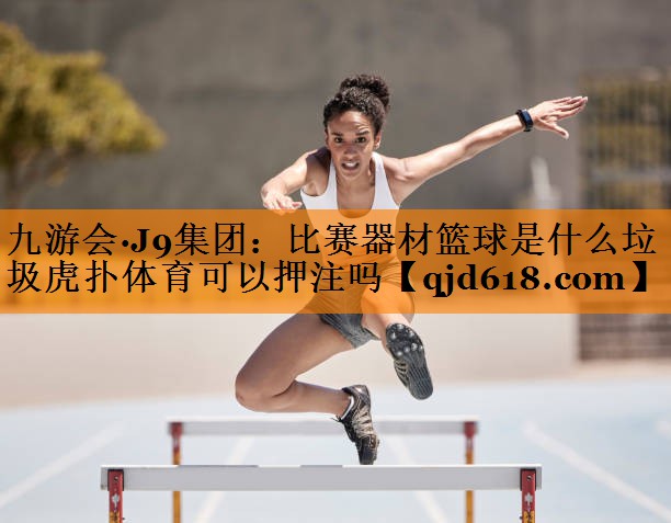 九游会·J9集团：比赛器材篮球是什么垃圾虎扑体育可以押注吗