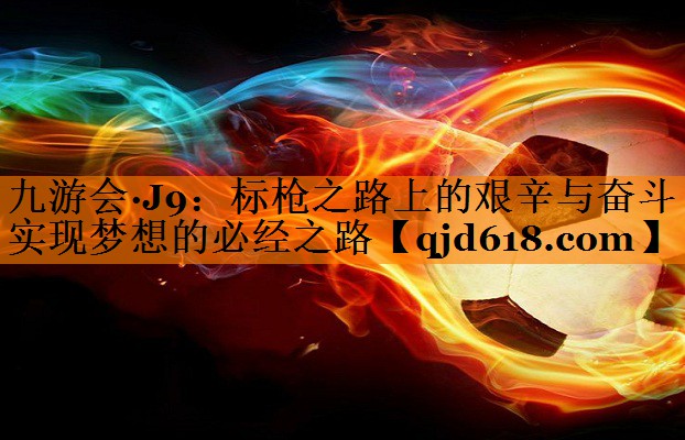 九游会·J9:标枪之路上的艰辛与奋斗 实现梦想的必经之路