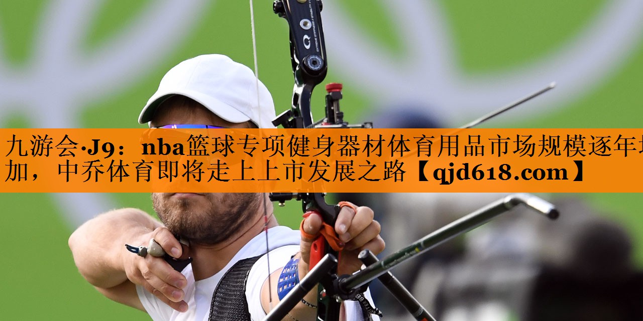 九游会·J9:nba篮球专项健身器材体育用品市场规模逐年增加,中乔体育即将走上上市发展之路