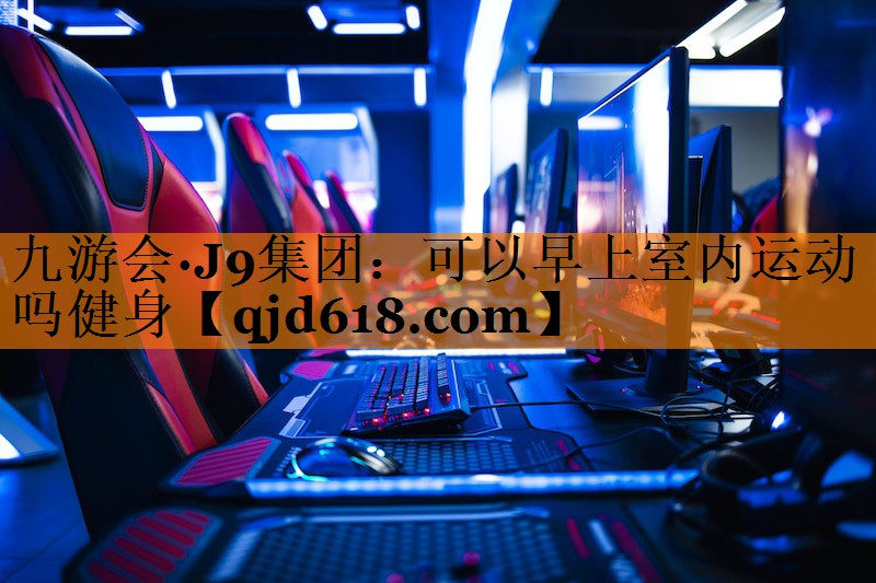 九游会·J9集团:可以早上室内运动吗健身